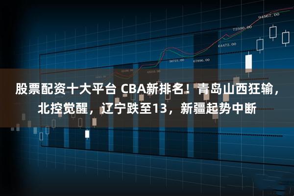 股票配资十大平台 CBA新排名！青岛山西狂输，北控觉醒，辽宁跌至13，新疆起势中断