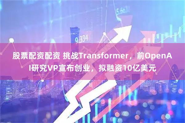 股票配资配资 挑战Transformer，前OpenAI研究VP宣布创业，拟融资10亿美元
