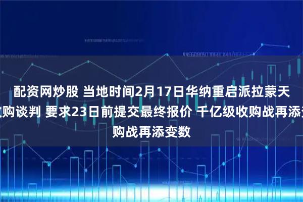 配资网炒股 当地时间2月17日华纳重启派拉蒙天舞收购谈判 要求23日前提交最终报价 千亿级收购战再添变数