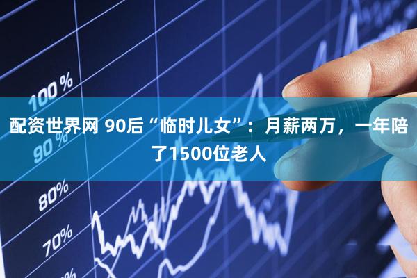 配资世界网 90后“临时儿女”：月薪两万，一年陪了1500位老人