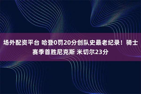场外配资平台 哈登0罚20分创队史最老纪录！骑士赛季首胜尼克斯 米切尔23分