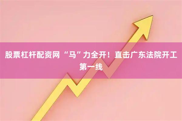 股票杠杆配资网 “马”力全开！直击广东法院开工第一线
