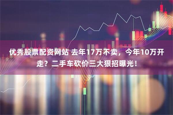 优秀股票配资网站 去年17万不卖，今年10万开走？二手车砍价三大狠招曝光！