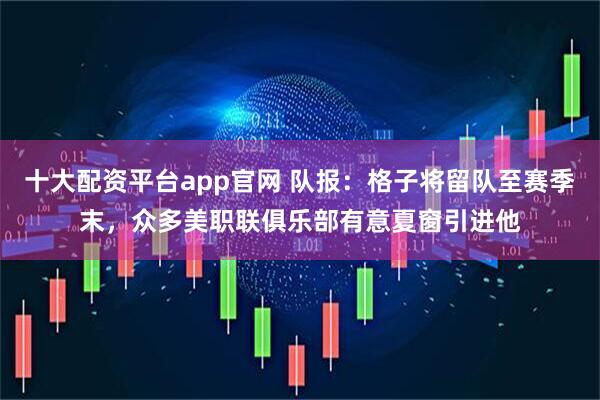 十大配资平台app官网 队报：格子将留队至赛季末，众多美职联俱乐部有意夏窗引进他