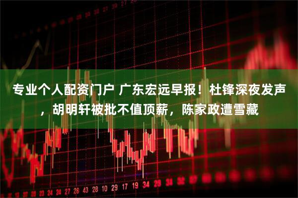 专业个人配资门户 广东宏远早报！杜锋深夜发声，胡明轩被批不值顶薪，陈家政遭雪藏