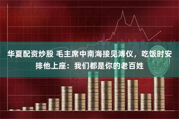 华夏配资炒股 毛主席中南海接见溥仪，吃饭时安排他上座：我们都是你的老百姓