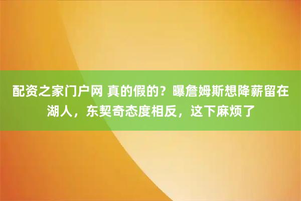 配资之家门户网 真的假的？曝詹姆斯想降薪留在湖人，东契奇态度相反，这下麻烦了
