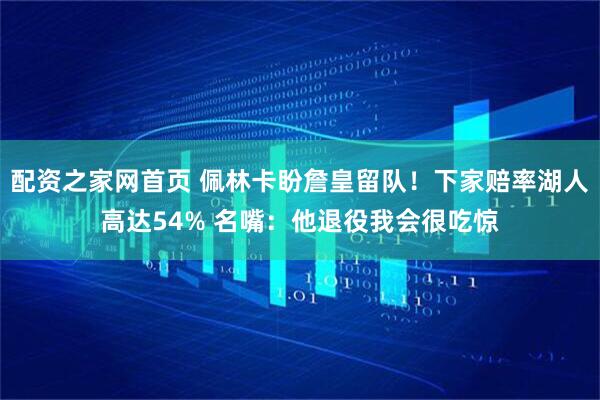 配资之家网首页 佩林卡盼詹皇留队！下家赔率湖人高达54% 名嘴：他退役我会很吃惊