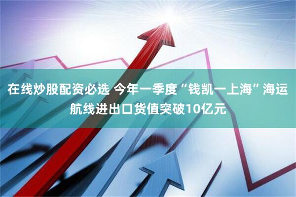 在线炒股配资必选 今年一季度“钱凯一上海”海运航线进出口货值突破10亿元